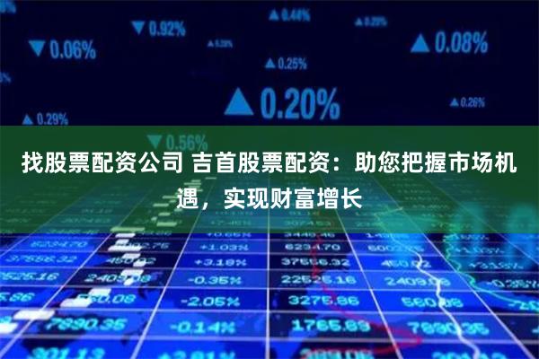 找股票配资公司 吉首股票配资：助您把握市场机遇，实现财富增长