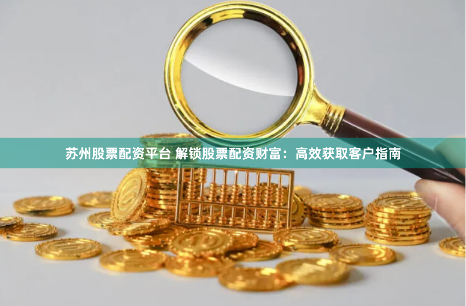 苏州股票配资平台 解锁股票配资财富：高效获取客户指南
