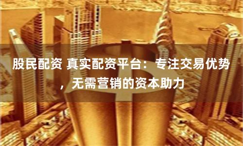股民配资 真实配资平台：专注交易优势，无需营销的资本助力