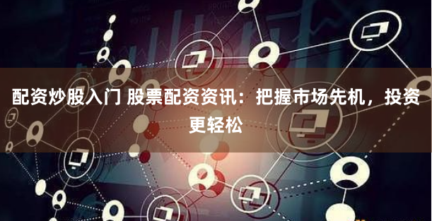 配资炒股入门 股票配资资讯：把握市场先机，投资更轻松