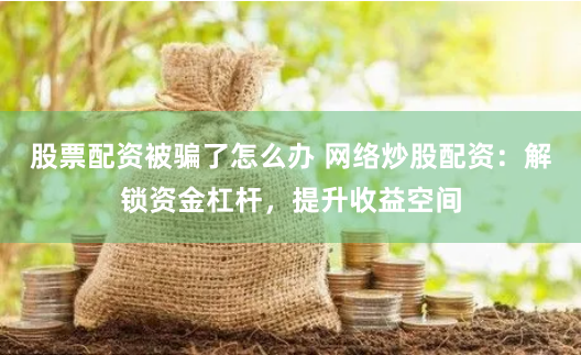 股票配资被骗了怎么办 网络炒股配资：解锁资金杠杆，提升收益空间